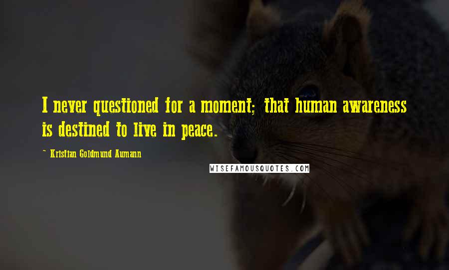 Kristian Goldmund Aumann Quotes: I never questioned for a moment; that human awareness is destined to live in peace.