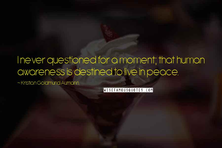 Kristian Goldmund Aumann Quotes: I never questioned for a moment; that human awareness is destined to live in peace.