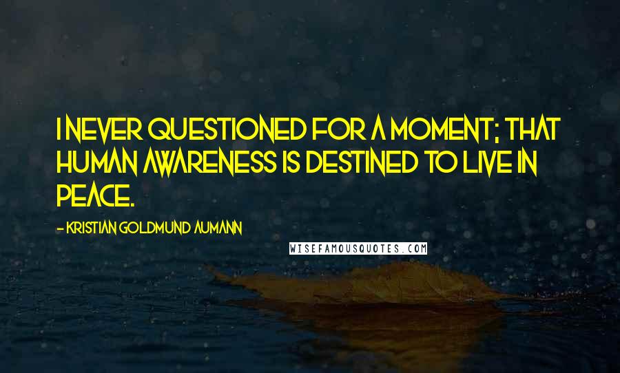 Kristian Goldmund Aumann Quotes: I never questioned for a moment; that human awareness is destined to live in peace.