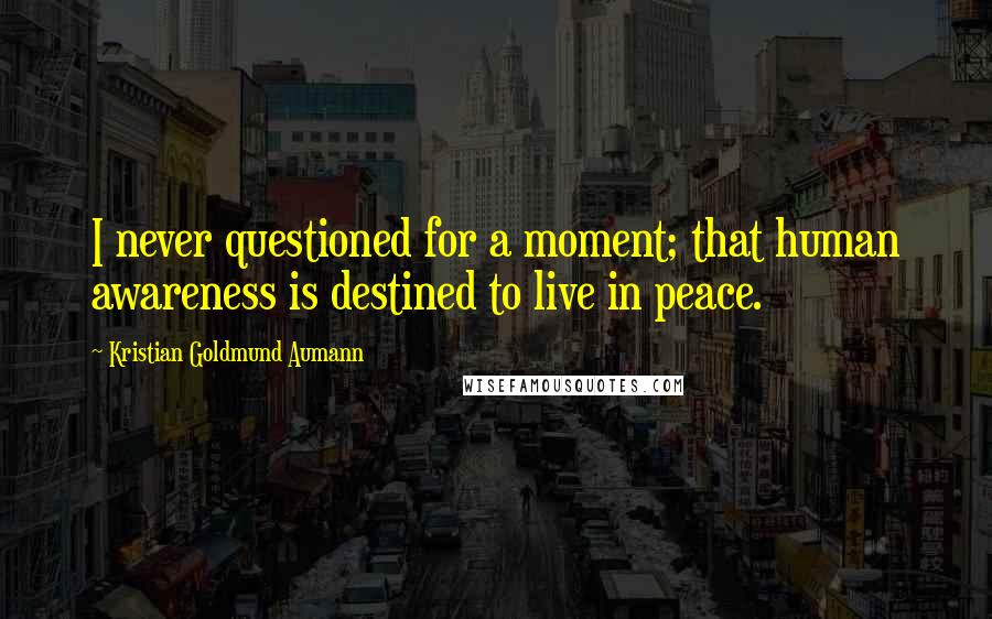 Kristian Goldmund Aumann Quotes: I never questioned for a moment; that human awareness is destined to live in peace.