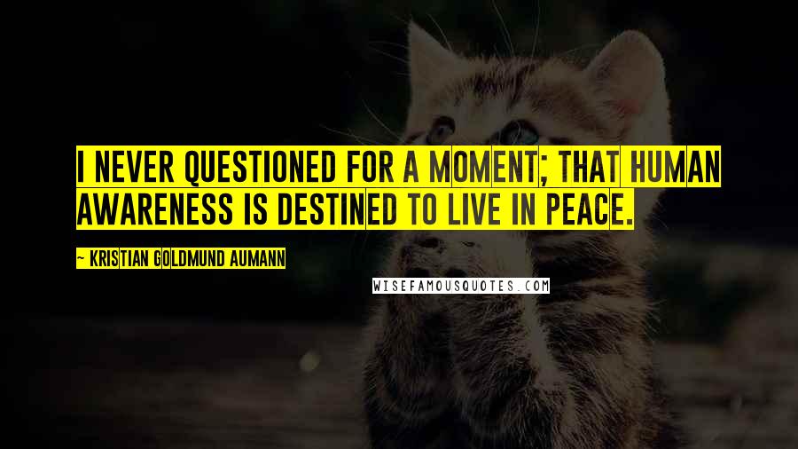 Kristian Goldmund Aumann Quotes: I never questioned for a moment; that human awareness is destined to live in peace.