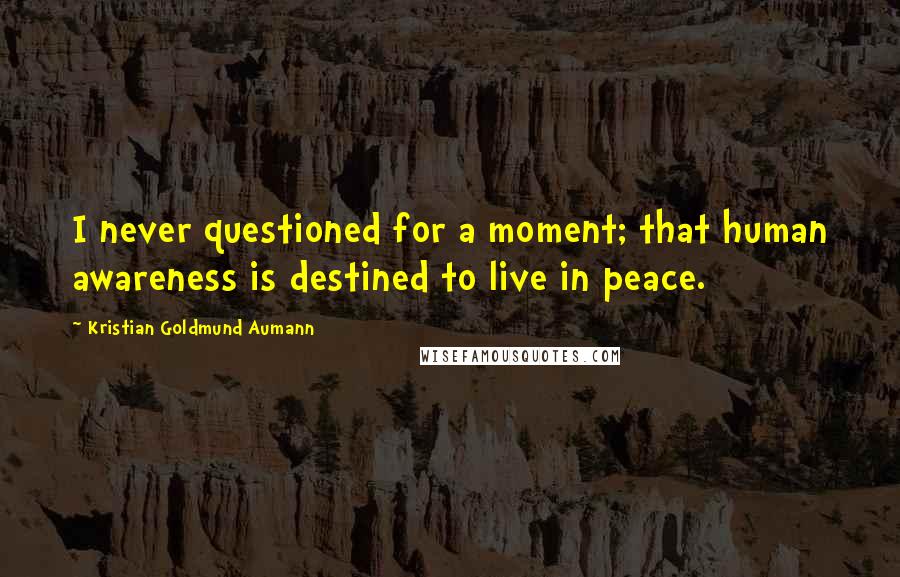 Kristian Goldmund Aumann Quotes: I never questioned for a moment; that human awareness is destined to live in peace.