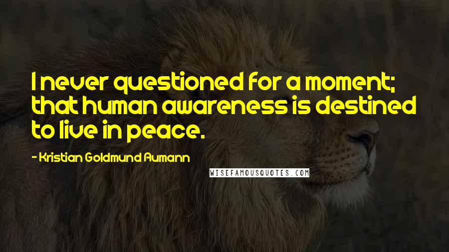 Kristian Goldmund Aumann Quotes: I never questioned for a moment; that human awareness is destined to live in peace.