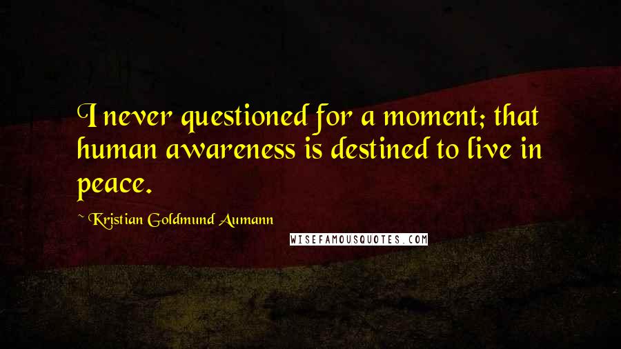 Kristian Goldmund Aumann Quotes: I never questioned for a moment; that human awareness is destined to live in peace.