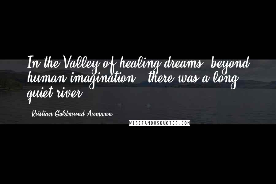 Kristian Goldmund Aumann Quotes: In the Valley of healing dreams; beyond human imagination - there was a long quiet river.