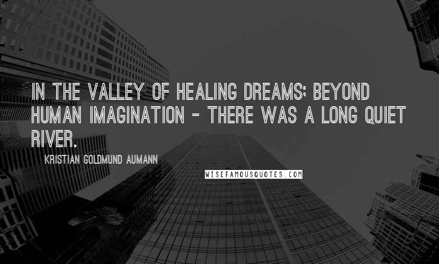 Kristian Goldmund Aumann Quotes: In the Valley of healing dreams; beyond human imagination - there was a long quiet river.