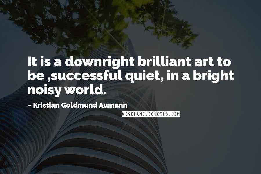 Kristian Goldmund Aumann Quotes: It is a downright brilliant art to be ,successful quiet, in a bright noisy world.