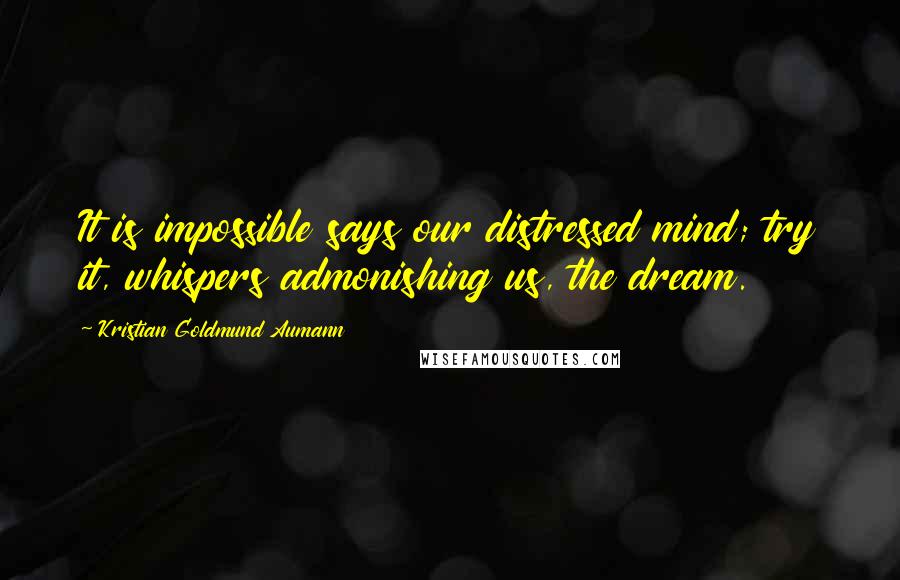 Kristian Goldmund Aumann Quotes: It is impossible says our distressed mind; try it, whispers admonishing us, the dream.