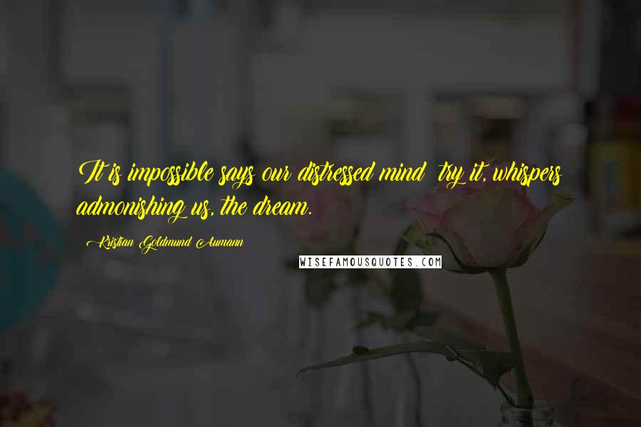 Kristian Goldmund Aumann Quotes: It is impossible says our distressed mind; try it, whispers admonishing us, the dream.