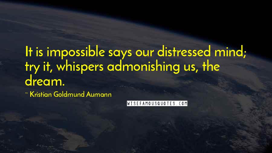 Kristian Goldmund Aumann Quotes: It is impossible says our distressed mind; try it, whispers admonishing us, the dream.