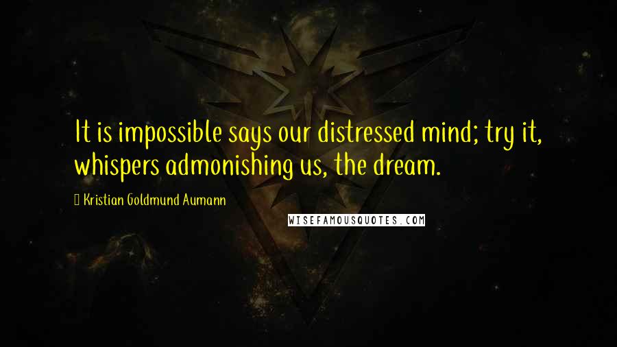 Kristian Goldmund Aumann Quotes: It is impossible says our distressed mind; try it, whispers admonishing us, the dream.