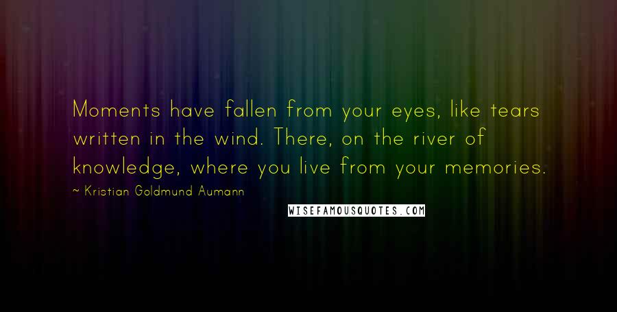 Kristian Goldmund Aumann Quotes: Moments have fallen from your eyes, like tears written in the wind. There, on the river of knowledge, where you live from your memories.