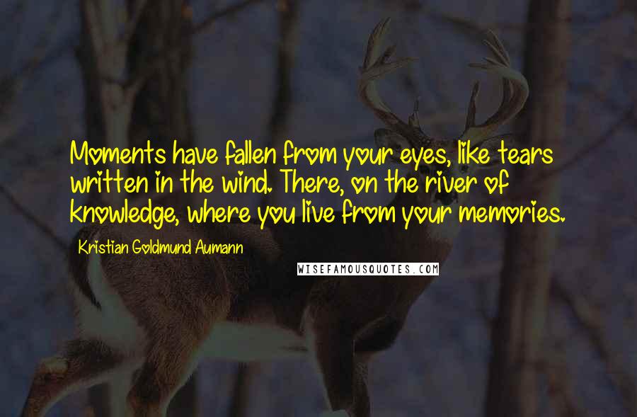 Kristian Goldmund Aumann Quotes: Moments have fallen from your eyes, like tears written in the wind. There, on the river of knowledge, where you live from your memories.