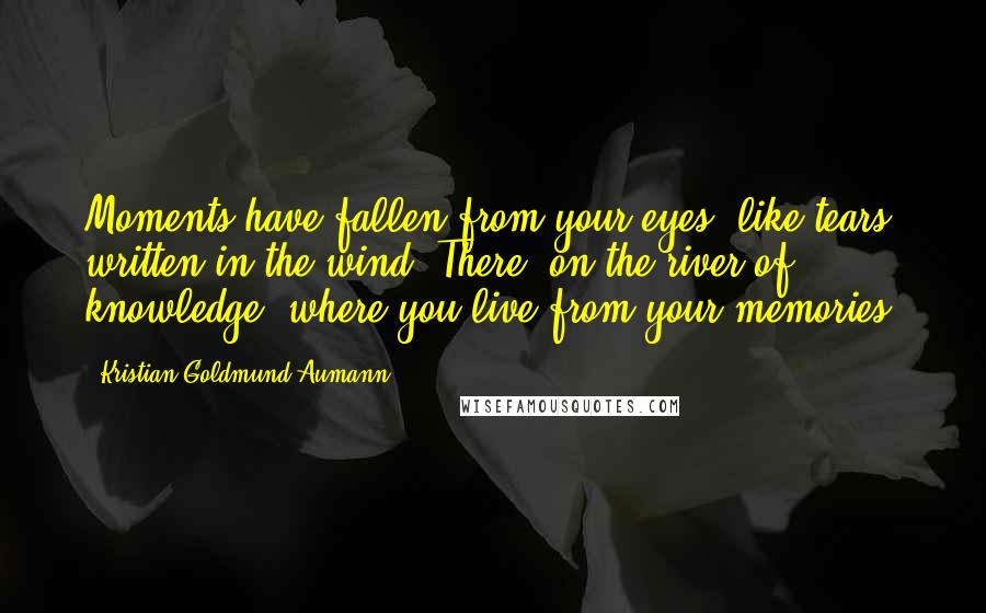 Kristian Goldmund Aumann Quotes: Moments have fallen from your eyes, like tears written in the wind. There, on the river of knowledge, where you live from your memories.