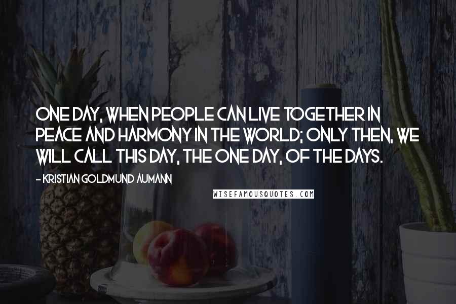 Kristian Goldmund Aumann Quotes: One day, when people can live together in peace and harmony in the world; only then, we will call this day, the one day, of the days.