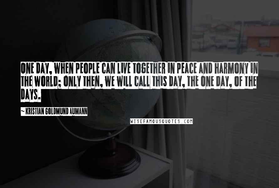 Kristian Goldmund Aumann Quotes: One day, when people can live together in peace and harmony in the world; only then, we will call this day, the one day, of the days.