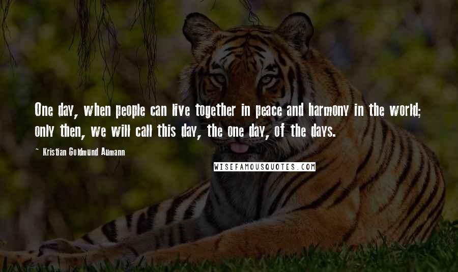 Kristian Goldmund Aumann Quotes: One day, when people can live together in peace and harmony in the world; only then, we will call this day, the one day, of the days.