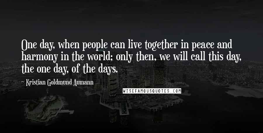 Kristian Goldmund Aumann Quotes: One day, when people can live together in peace and harmony in the world; only then, we will call this day, the one day, of the days.