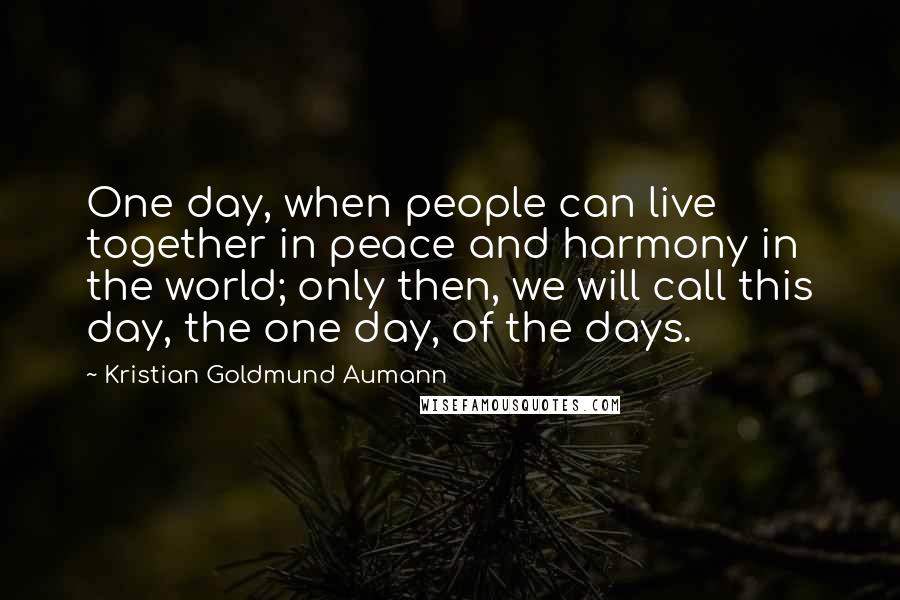 Kristian Goldmund Aumann Quotes: One day, when people can live together in peace and harmony in the world; only then, we will call this day, the one day, of the days.