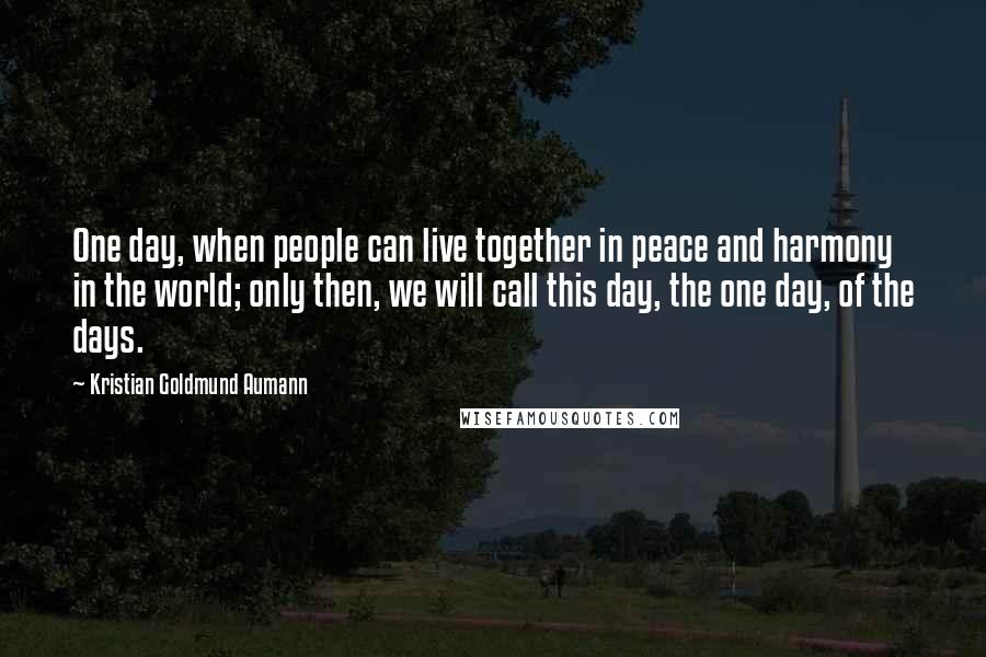 Kristian Goldmund Aumann Quotes: One day, when people can live together in peace and harmony in the world; only then, we will call this day, the one day, of the days.