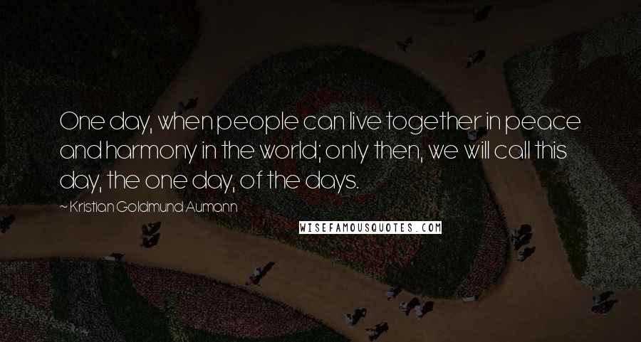 Kristian Goldmund Aumann Quotes: One day, when people can live together in peace and harmony in the world; only then, we will call this day, the one day, of the days.