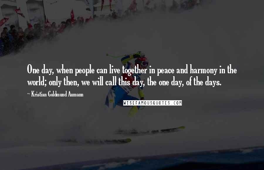 Kristian Goldmund Aumann Quotes: One day, when people can live together in peace and harmony in the world; only then, we will call this day, the one day, of the days.