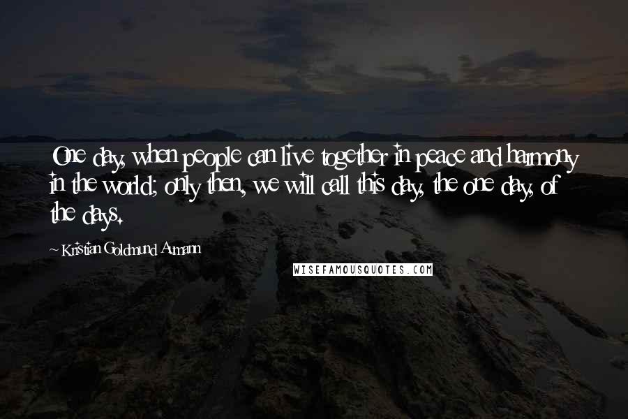 Kristian Goldmund Aumann Quotes: One day, when people can live together in peace and harmony in the world; only then, we will call this day, the one day, of the days.