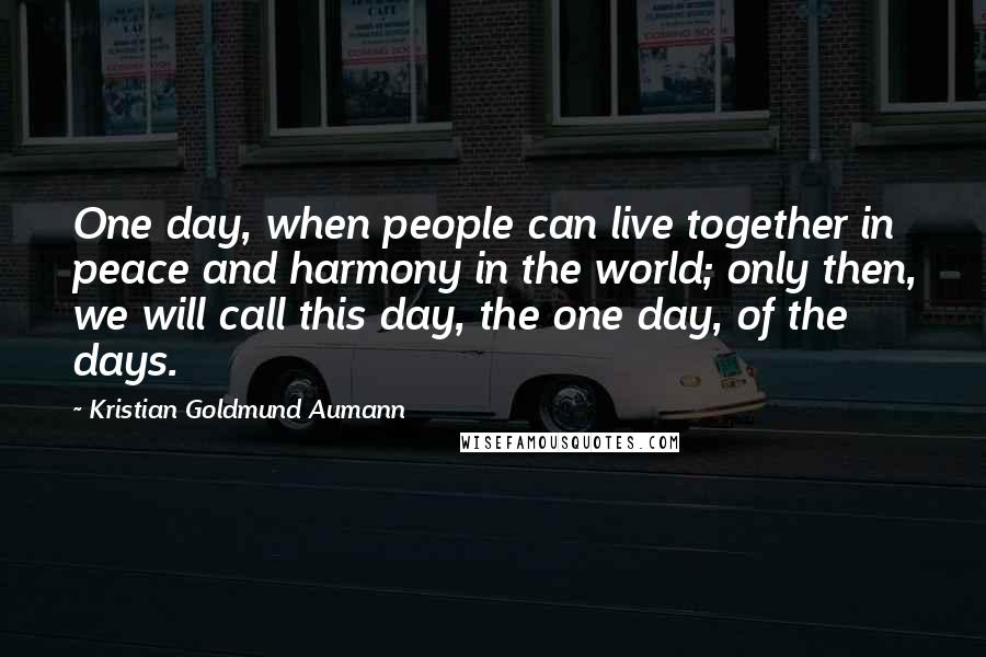 Kristian Goldmund Aumann Quotes: One day, when people can live together in peace and harmony in the world; only then, we will call this day, the one day, of the days.