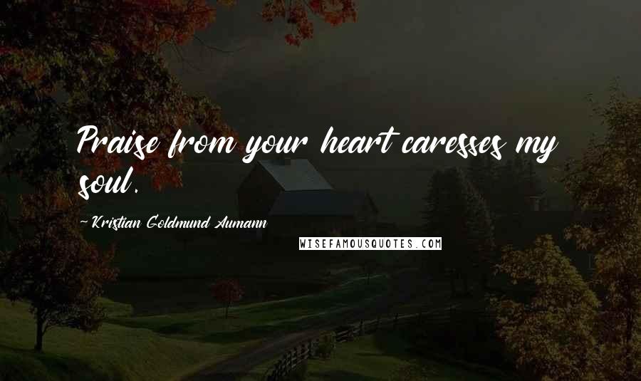 Kristian Goldmund Aumann Quotes: Praise from your heart caresses my soul.