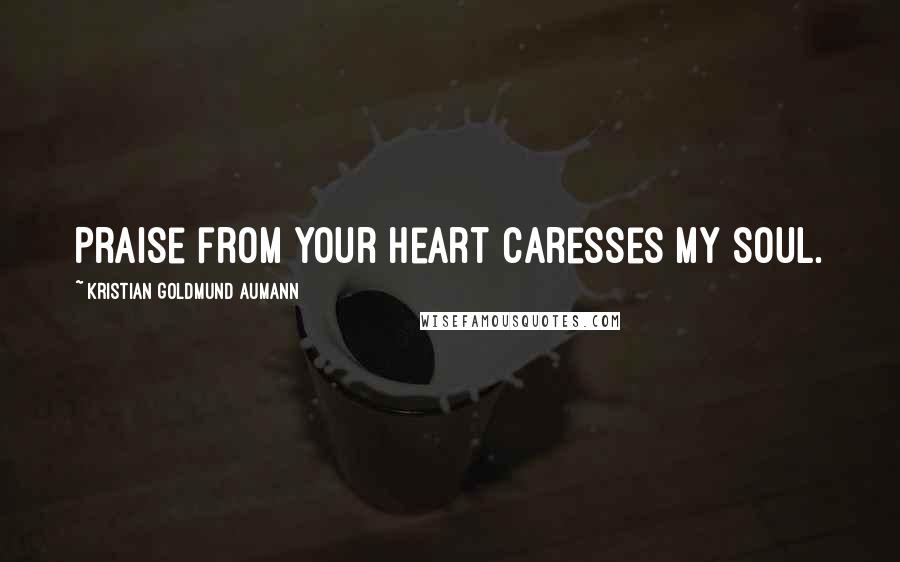 Kristian Goldmund Aumann Quotes: Praise from your heart caresses my soul.