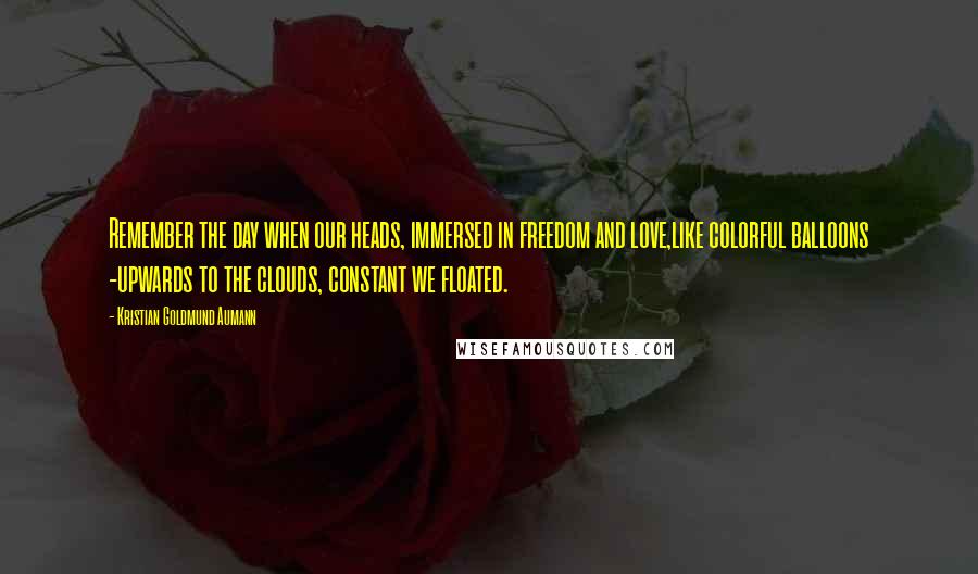 Kristian Goldmund Aumann Quotes: Remember the day when our heads, immersed in freedom and love,like colorful balloons -upwards to the clouds, constant we floated.