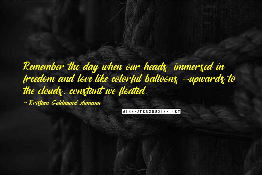 Kristian Goldmund Aumann Quotes: Remember the day when our heads, immersed in freedom and love,like colorful balloons -upwards to the clouds, constant we floated.