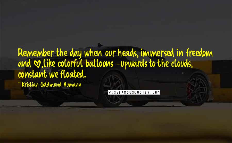 Kristian Goldmund Aumann Quotes: Remember the day when our heads, immersed in freedom and love,like colorful balloons -upwards to the clouds, constant we floated.