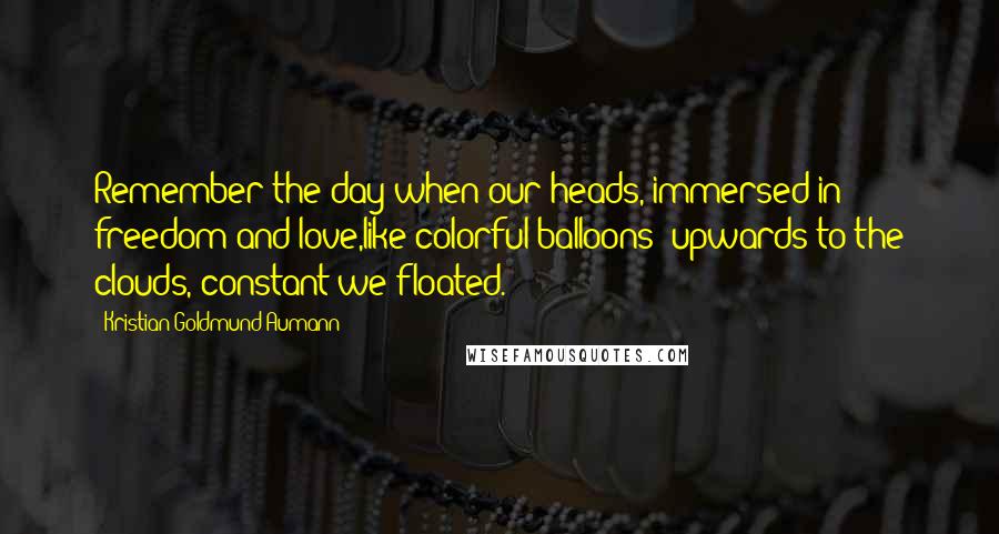 Kristian Goldmund Aumann Quotes: Remember the day when our heads, immersed in freedom and love,like colorful balloons -upwards to the clouds, constant we floated.