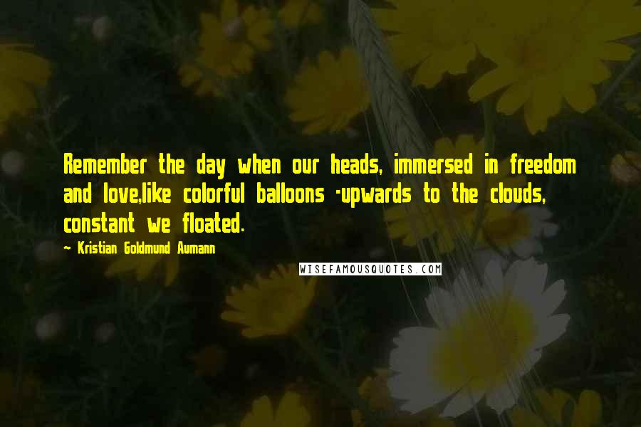 Kristian Goldmund Aumann Quotes: Remember the day when our heads, immersed in freedom and love,like colorful balloons -upwards to the clouds, constant we floated.