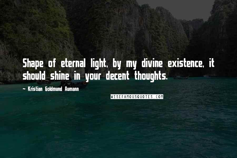 Kristian Goldmund Aumann Quotes: Shape of eternal light, by my divine existence, it should shine in your decent thoughts.
