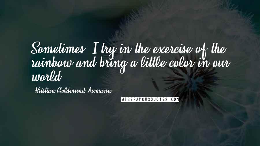 Kristian Goldmund Aumann Quotes: Sometimes, I try in the exercise of the rainbow and bring a little color in our world.