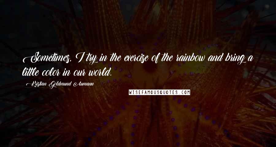 Kristian Goldmund Aumann Quotes: Sometimes, I try in the exercise of the rainbow and bring a little color in our world.