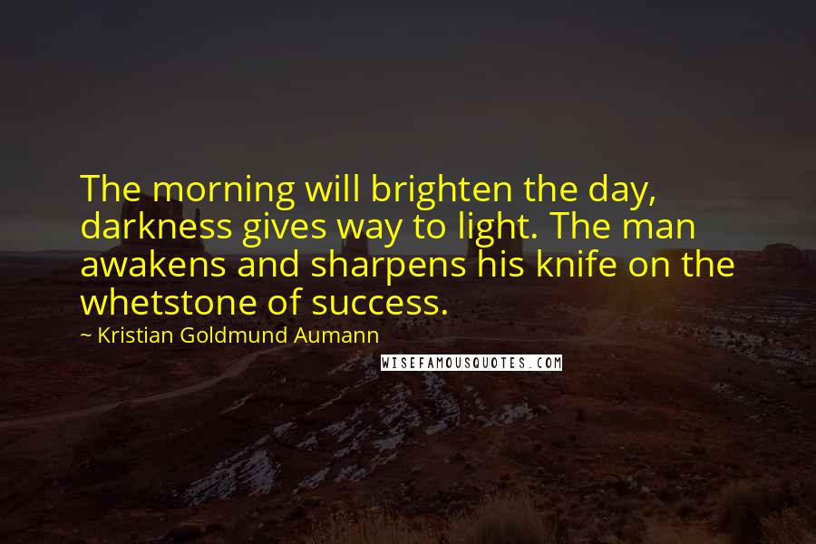 Kristian Goldmund Aumann Quotes: The morning will brighten the day, darkness gives way to light. The man awakens and sharpens his knife on the whetstone of success.