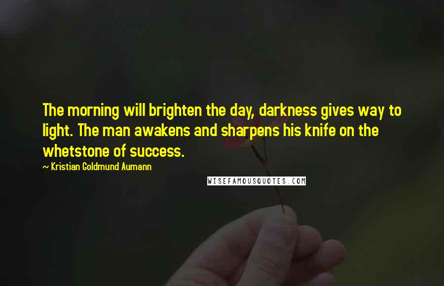 Kristian Goldmund Aumann Quotes: The morning will brighten the day, darkness gives way to light. The man awakens and sharpens his knife on the whetstone of success.