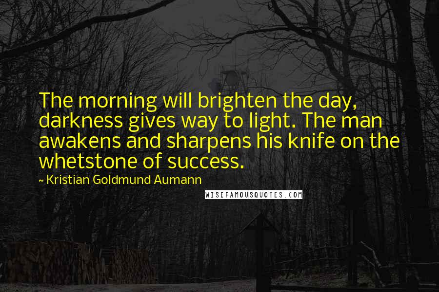 Kristian Goldmund Aumann Quotes: The morning will brighten the day, darkness gives way to light. The man awakens and sharpens his knife on the whetstone of success.