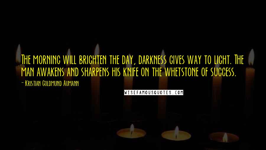 Kristian Goldmund Aumann Quotes: The morning will brighten the day, darkness gives way to light. The man awakens and sharpens his knife on the whetstone of success.