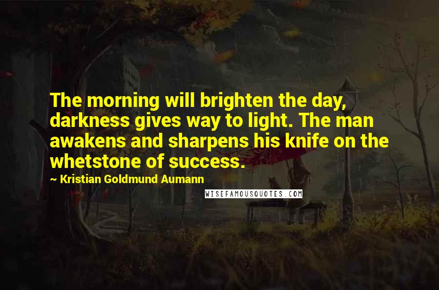 Kristian Goldmund Aumann Quotes: The morning will brighten the day, darkness gives way to light. The man awakens and sharpens his knife on the whetstone of success.
