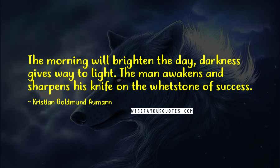 Kristian Goldmund Aumann Quotes: The morning will brighten the day, darkness gives way to light. The man awakens and sharpens his knife on the whetstone of success.