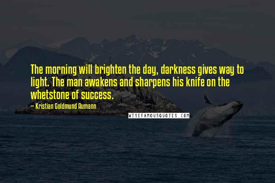Kristian Goldmund Aumann Quotes: The morning will brighten the day, darkness gives way to light. The man awakens and sharpens his knife on the whetstone of success.