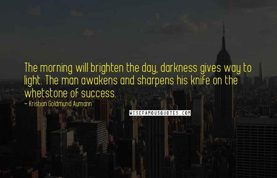 Kristian Goldmund Aumann Quotes: The morning will brighten the day, darkness gives way to light. The man awakens and sharpens his knife on the whetstone of success.
