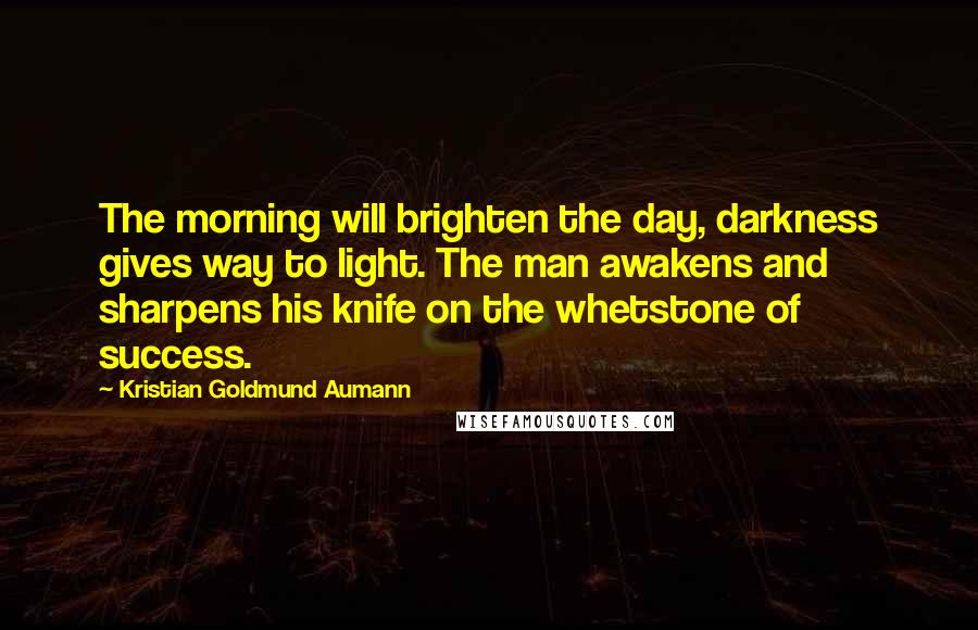 Kristian Goldmund Aumann Quotes: The morning will brighten the day, darkness gives way to light. The man awakens and sharpens his knife on the whetstone of success.