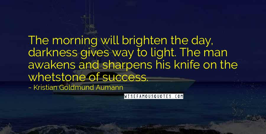 Kristian Goldmund Aumann Quotes: The morning will brighten the day, darkness gives way to light. The man awakens and sharpens his knife on the whetstone of success.