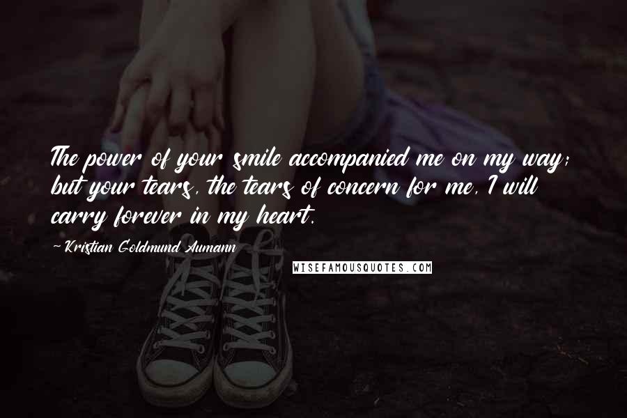 Kristian Goldmund Aumann Quotes: The power of your smile accompanied me on my way; but your tears, the tears of concern for me, I will carry forever in my heart.