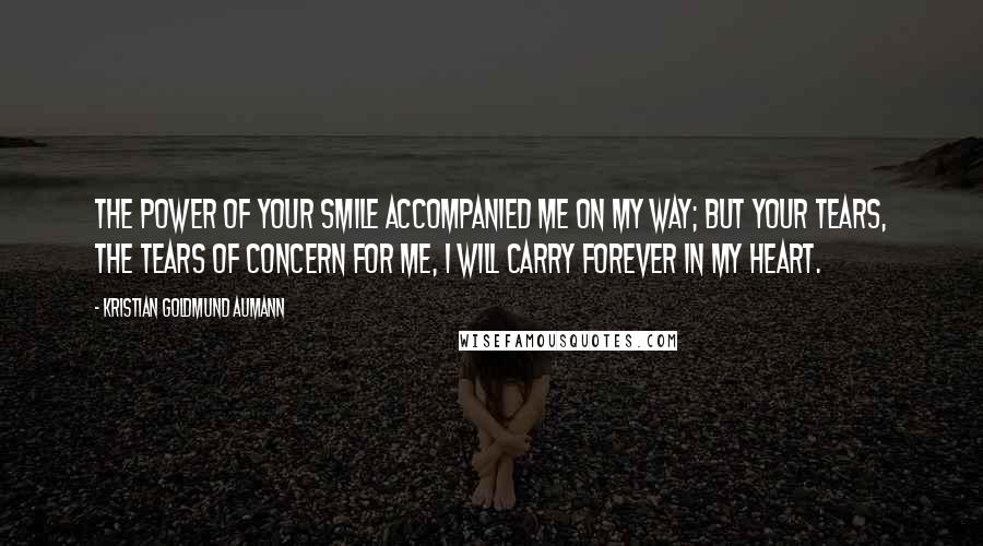 Kristian Goldmund Aumann Quotes: The power of your smile accompanied me on my way; but your tears, the tears of concern for me, I will carry forever in my heart.